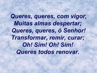 Queres, queres, com vigor, Muitas almas despertar;  Queres, queres, ó Senhor! Transformar, remir, curar;  Oh! Sim! Oh! Sim!  Queres todos renovar.   