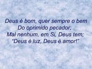 Deus é bom, quer sempre o bem Do oprimido pecador;     Mal nenhum, em Si, Deus tem;   “Deus é luz, Deus é amor!”   
