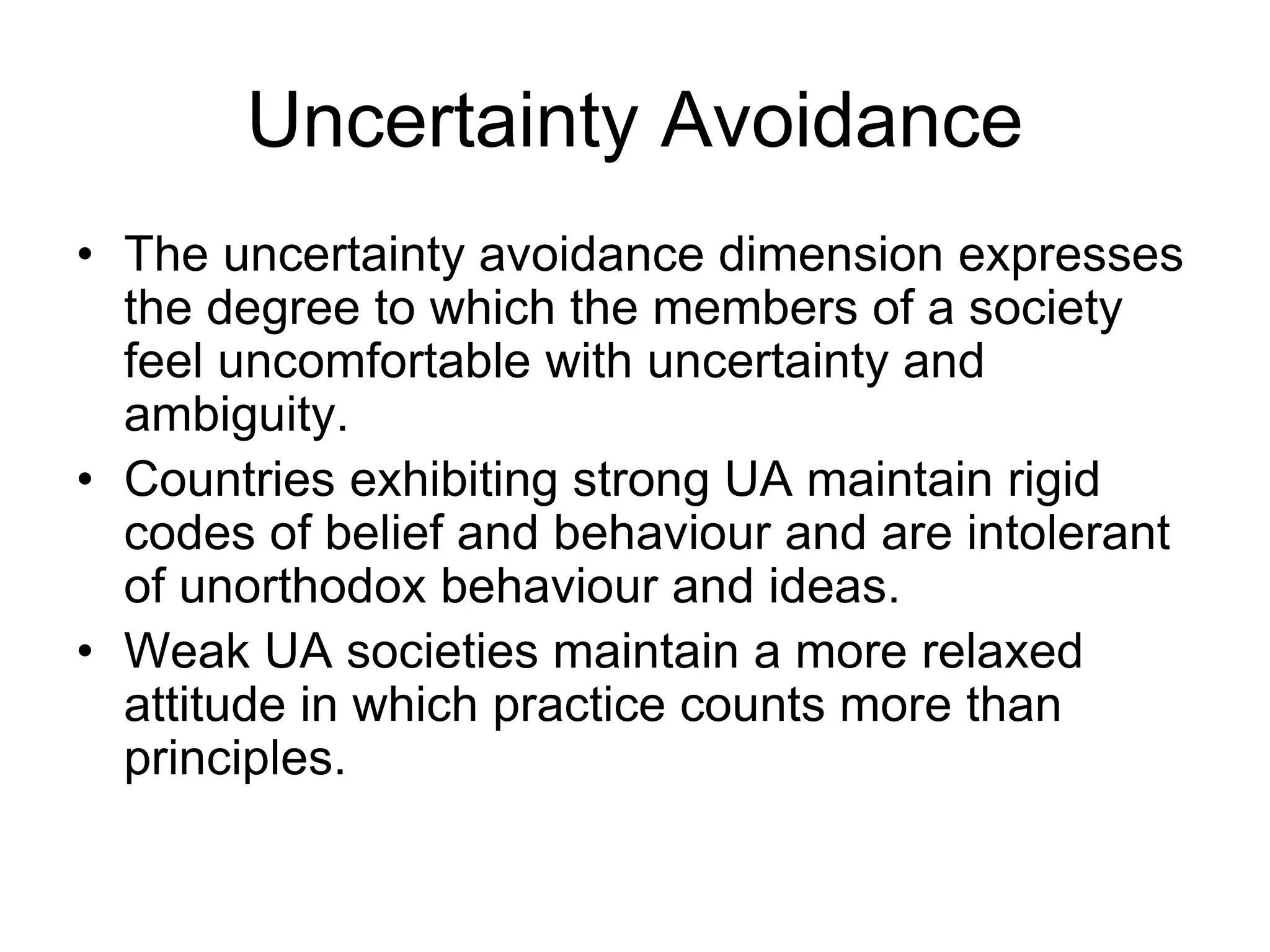 Uncertainty Avoidance
• The uncertainty avoidance dimension expresses
the degree to which the members of a society
feel uncomfortable with uncertainty and
ambiguity.
• Countries exhibiting strong UA maintain rigid
codes of belief and behaviour and are intolerant
of unorthodox behaviour and ideas.
• Weak UA societies maintain a more relaxed
attitude in which practice counts more than
principles.
 