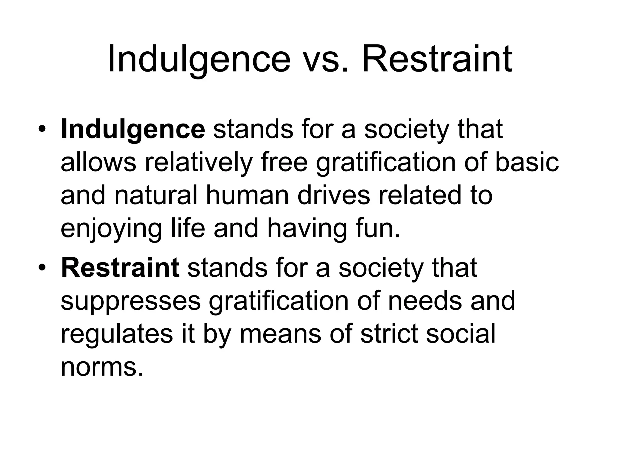 Indulgence vs. Restraint
• Indulgence stands for a society that
allows relatively free gratification of basic
and natural human drives related to
enjoying life and having fun.
• Restraint stands for a society that
suppresses gratification of needs and
regulates it by means of strict social
norms.
 