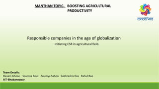 MANTHAN TOPIC- BOOSTING AGRICULTURAL
PRODUCTIVITY
Responsible companies in the age of globalization
Initiating CSR in agricultural field.
Team Details:
Devam Ghose Soumya Rout Soumya Sahoo Subhrashis Das Rahul Rao
IIIT-Bhubaneswar
 