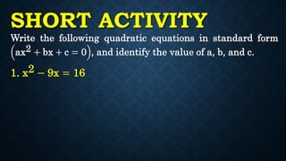 SHORT ACTIVITY
Write the following quadratic equations in standard form
ax2 + bx + c = 0 , and identify the value of a, b, and c.
1. x2 − 9x = 16