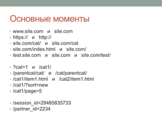 Основные моменты
• www.site.com и site.com
• https:// и http://
• site.com/cat/ и site.com/cat
• site.com/index.html и site.com/
• test.site.com и site.com и site.com/test/
• ?cat=1 и /cat1/
• /parentcat/cat/ и /cat/parentcat/
• /cat1/item1.html и /cat2/item1.html
• /cat1/?sort=new
• /cat1/page=5
• /session_id=29485835733
• /partner_id=2234
 