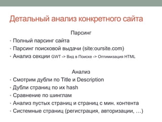 Детальный анализ конкретного сайта
Парсинг
• Полный парсинг сайта
• Парсинг поисковой выдачи (site:oursite.com)
• Анализ секции GWT -> Вид в Поиске -> Оптимизация HTML
Анализ
• Смотрим дубли по Title и Description
• Дубли страниц по их hash
• Сравнение по шинглам
• Анализ пустых страниц и страниц с мин. контента
• Системные страниц (регистрация, авторизации, …)
 