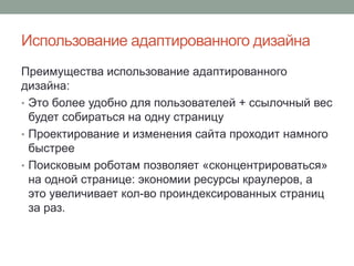 Использование адаптированного дизайна
Преимущества использование адаптированного
дизайна:
• Это более удобно для пользователей + ссылочный вес
будет собираться на одну страницу
• Проектирование и изменения сайта проходит намного
быстрее
• Поисковым роботам позволяет «сконцентрироваться»
на одной странице: экономии ресурсы краулеров, а
это увеличивает кол-во проиндексированных страниц
за раз.
 