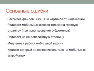 Основные ошибки
• Закрытие файлов CSS, JS и картинок от индексации
• Редирект мобильных юзеров только на главную
страницу (при использование субдоменов)
• Редирект на не релевантную страницу
• Медленная работа мобильной версии
• Контент который не воспроизводиться на мобильных
устройствах
 