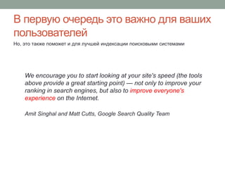 В первую очередь это важно для ваших
пользователей
Но, это также поможет и для лучшей индексации поисковыми системами
We encourage you to start looking at your site's speed (the tools
above provide a great starting point) — not only to improve your
ranking in search engines, but also to improve everyone's
experience on the Internet.
Amit Singhal and Matt Cutts, Google Search Quality Team
 