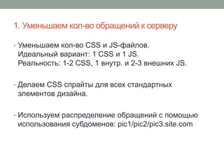 1. Уменьшаем кол-во обращений к серверу
• Уменьшаем кол-во CSS и JS-файлов.
Идеальный вариант: 1 CSS и 1 JS.
Реальность: 1-2 CSS, 1 внутр. и 2-3 внешних JS.
• Делаем CSS спрайты для всех стандартных
элементов дизайна.
• Используем распределение обращений с помощью
использования субдоменов: pic1/pic2/pic3.site.com
 