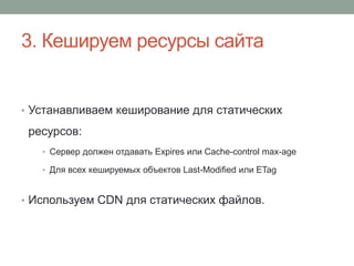 3. Кешируем ресурсы сайта
• Устанавливаем кеширование для статических
ресурсов:
• Сервер должен отдавать Expires или Cache-control max-age
• Для всех кешируемых объектов Last-Modified или ETag
• Используем CDN для статических файлов.
 