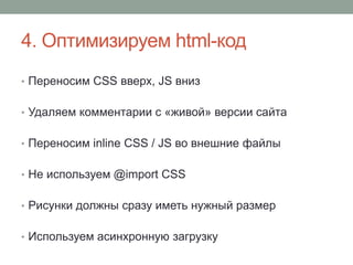 4. Оптимизируем html-код
• Переносим CSS вверх, JS вниз
• Удаляем комментарии с «живой» версии сайта
• Переносим inline CSS / JS во внешние файлы
• Не используем @import CSS
• Рисунки должны сразу иметь нужный размер
• Используем асинхронную загрузку
 