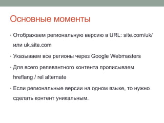 Основные моменты
• Отображаем региональную версию в URL: site.com/uk/
или uk.site.com
• Указываем все регионы через Google Webmasters
• Для всего релевантного контента прописываем
hreflang / rel alternate
• Если региональные версии на одном языке, то нужно
сделать контент уникальным.
 