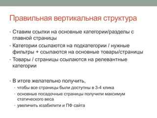 Правильная вертикальная структура
• Ставим ссылки на основные категории/разделы с
главной страницы
• Категории ссылаются на подкатегории / нужные
фильтры + ссылаются на основные товары/страницы
• Товары / страницы ссылаются на релевантные
категории
• В итоге желательно получить,
• чтобы все страницы были доступны в 3-4 клика
• основные посадочные страницы получили максимум
статического веса
• увеличить юзабилити и ПФ сайта
 