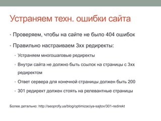 Устраняем техн. ошибки сайта
• Проверяем, чтобы на сайте не было 404 ошибок
• Правильно настраиваем 3xx редиректы:
• Устраняем многошаговые редиректы
• Внутри сайта не должно быть ссылок на страницы с 3xx
редиректом
• Ответ сервера для конечной страницы должен быть 200
• 301 редирект должен стоять на релевантные страницы
Более детально: http://seoprofy.ua/blog/optimizaciya-sajtov/301-redirekt
 