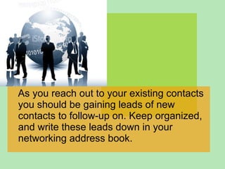 As you reach out to your existing contacts you should be gaining leads of new contacts to follow-up on. Keep organized, and write these leads down in your networking address book.  
