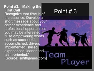 Point # 3 Point #3 :    Making the First Call Recognize that time is of the essence. Develop a short message about your career experience and professional opportunities you may be interested in. "Use empowering words such as successful, accomplished, driven, implemented, skilled, experienced, leader and team-oriented."  (Source: smithjames.com)   