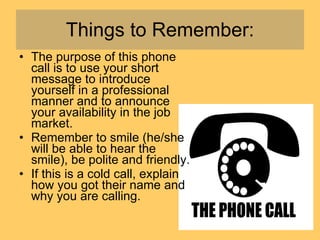 Things to Remember: The purpose of this phone call is to use your short message to introduce yourself in a professional manner and to announce your availability in the job market.  Remember to smile (he/she will be able to hear the smile), be polite and friendly.  If this is a cold call, explain how you got their name and why you are calling.  