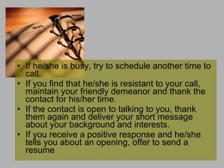 If he/she is busy, try to schedule another time to call.  If you find that he/she is resistant to your call, maintain your friendly demeanor and thank the contact for his/her time.  If the contact is open to talking to you, thank them again and deliver your short message about your background and interests.  If you receive a positive response and he/she tells you about an opening, offer to send a resume  