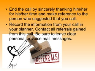 End the call by sincerely thanking him/her for his/her time and make reference to the person who suggested that you call.  Record the information from your call in your planner. Contact all referrals gained from this call. Be sure to leave clear personal or voice mail messages.  