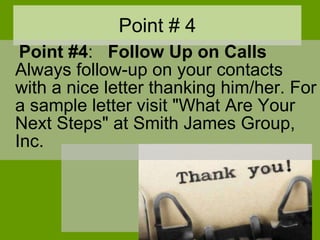 Point # 4 Point #4 :    Follow Up on Calls Always follow-up on your contacts with a nice letter thanking him/her. For a sample letter visit "What Are Your Next Steps" at Smith James Group, Inc.  