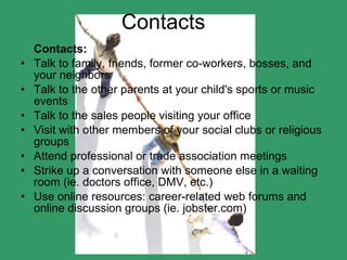 Contacts Contacts:   Talk to family, friends, former co-workers, bosses, and your neighbors  Talk to the other parents at your child's sports or music events  Talk to the sales people visiting your office  Visit with other members of your social clubs or religious groups  Attend professional or trade association meetings  Strike up a conversation with someone else in a waiting room (ie. doctors office, DMV, etc.)  Use online resources: career-related web forums and online discussion groups (ie. jobster.com)  
