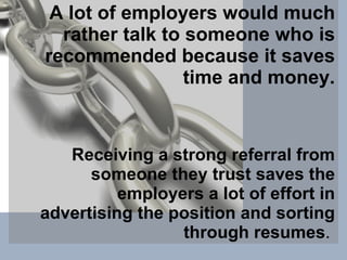 A lot of employers would much rather talk to someone who is recommended because it saves time and money. Receiving a strong referral from someone they trust saves the employers a lot of effort in advertising the position and sorting through resumes .  