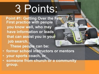 3 Points: Point #1: Getting Over the Fear First practice with people  you know well, who may  have information or leads that can assist you in your job search.  These people can be:  former school instructors or mentors  your sports coach, or  someone from church or a community group.  