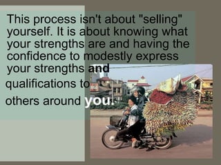 This process isn't about "selling" yourself. It is about knowing what your strengths are and having the confidence to modestly express your strengths  and qualifications to  others around  you.   