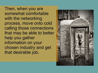 Then, when you are somewhat comfortable with the networking process, move onto cold calling those connections that may be able to better help you gather information on your chosen industry and get that desirable job.  