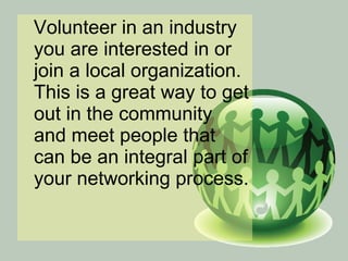 Volunteer in an industry you are interested in or join a local organization. This is a great way to get out in the community and meet people that can be an integral part of your networking process.  
