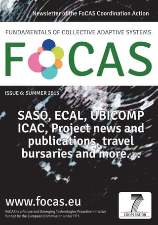 FUNDAMENTALS OF COLLECTIVE ADAPTIVE SYSTEMS
F CASISSUE 6: SUMMER 2015
www.focas.eu
Newsletter of the FoCAS Coordination Action
FoCAS is a Future and Emerging Technologies Proactive Initiative
funded by the European Commission under FP7.
SASO, ECAL, UBICOMP
ICAC, Project news and
publications, travel
bursaries and more....
 