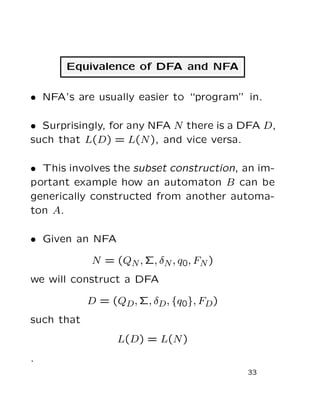 Equivalence of DFA and NFA
• NFA’s are usually easier to “program” in.
• Surprisingly, for any NFA N there is a DFA D,
such that L(D) = L(N), and vice versa.
• This involves the subset construction, an im-
portant example how an automaton B can be
generically constructed from another automa-
ton A.
• Given an NFA
N = (QN, Σ, δN, q0, FN)
we will construct a DFA
D = (QD, Σ, δD, {q0}, FD)
such that
L(D) = L(N)
.
33
 