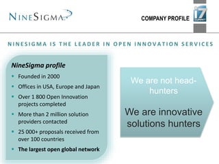 COMPANY PROFILE
NineSigma profile
 Founded in 2000
 Offices in USA, Europe and Japan
 Over 1 800 Open Innovation
projects completed
 More than 2 million solution
providers contacted
 25 000+ proposals received from
over 100 countries
 The largest open global network
N I N E S I G M A I S T H E L E A D E R I N O P E N I N N O V A T I O N S E R V I C E S
We are not head-
hunters
We are innovative
solutions hunters
 