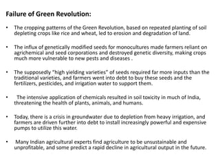 Failure of Green Revolution:
• The cropping patterns of the Green Revolution, based on repeated planting of soil
depleting crops like rice and wheat, led to erosion and degradation of land.
• The influx of genetically modified seeds for monocultures made farmers reliant on
agrichemical and seed corporations and destroyed genetic diversity, making crops
much more vulnerable to new pests and diseases .
• The supposedly “high yielding varieties” of seeds required far more inputs than the
traditional varieties, and farmers went into debt to buy these seeds and the
fertilizers, pesticides, and irrigation water to support them.
• The intensive application of chemicals resulted in soil toxicity in much of India,
threatening the health of plants, animals, and humans.
• Today, there is a crisis in groundwater due to depletion from heavy irrigation, and
farmers are driven further into debt to install increasingly powerful and expensive
pumps to utilize this water.
• Many Indian agricultural experts find agriculture to be unsustainable and
unprofitable, and some predict a rapid decline in agricultural output in the future.
 