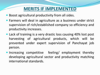 MERITS IF IMPLEMENTED
 Boost agricultural productivity from all sides.
 Farmers will deal in agriculture as a business under strict
supervision of rich/established company so efficiency and
productivity increases.
 Lack of training is a very drastic loss causing 40% lost post
harvesting of agricultural products, which will be
prevented under expert supervision of Panchayat job
person.
 Increasing competitive feeling/ employment thereby
developing agricultural sector and productivity matching
international standards.
 