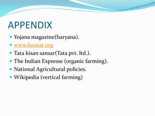 APPENDIX
 Yojana magazine(haryana).
 www.faostat.org
 Tata kisan sansar(Tata pvt. ltd.).
 The Indian Expresse (organic farming).
 National Agricultural policies.
 Wikipedia (vertical farming)
 