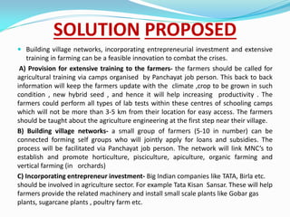 SOLUTION PROPOSED
 Building village networks, incorporating entrepreneurial investment and extensive
training in farming can be a feasible innovation to combat the crises.
A) Provision for extensive training to the farmers- the farmers should be called for
agricultural training via camps organised by Panchayat job person. This back to back
information will keep the farmers update with the climate ,crop to be grown in such
condition , new hybrid seed , and hence it will help increasing productivity . The
farmers could perform all types of lab tests within these centres of schooling camps
which will not be more than 3-5 km from their location for easy access. The farmers
should be taught about the agriculture engineering at the first step near their village.
B) Building village networks- a small group of farmers (5-10 in number) can be
connected forming self groups who will jointly apply for loans and subsidies. The
process will be facilitated via Panchayat job person. The network will link MNC’s to
establish and promote horticulture, pisciculture, apiculture, organic farming and
vertical farming (in orchards)
C) Incorporating entrepreneur investment- Big Indian companies like TATA, Birla etc.
should be involved in agriculture sector. For example Tata Kisan Sansar. These will help
farmers provide the related machinery and install small scale plants like Gobar gas
plants, sugarcane plants , poultry farm etc.
 
