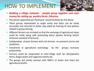HOW TO IMPLEMENT
 Building a village network: people group together and raise
money for setting up poultry farms ,fisheries.
 The person appointed per Panchayat would facilitate for the above.
 These groups represented as single entity and loans can be easily
accessible and returned in better way aided by framing of new policies
related to group-loaning.
 Different farmers are included so that the exchange of agricultural views
could be made along with promoting dairy/ poultry farming (which
enhances standard of farmers).
 Collaboration of poor farmers with rich farmers on economic terms and
conditions.
 Investment in agricultural technology by the groups increases
productivity.
 Farmers could be cooperated at inter-village level for dairy/poultry
farms, biogas plants and sugarcane plants etc.
 The groups will jointly contract with MNC’s or banks and share the
agricultural profits.
 