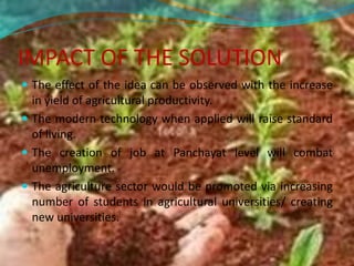 IMPACT OF THE SOLUTION
 The effect of the idea can be observed with the increase
in yield of agricultural productivity.
 The modern technology when applied will raise standard
of living.
 The creation of job at Panchayat level will combat
unemployment.
 The agriculture sector would be promoted via increasing
number of students in agricultural universities/ creating
new universities.
 