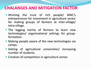 CHALANGES AND MITIGATION FACTOR
 Winning the trust of rich people/ MNC’s
entrepreneurs for investment in agriculture sector
for making groups of farmers at inter-village/
intra-village.
 The lagging inertia of farmers to learn new
technologies/ organisational settings for group-
formation.
 Making people aware of the new technologies via
camps.
 Setting of agricultural universities/ increasing
number of students.
 Creation of competition in agriculture sector.
 