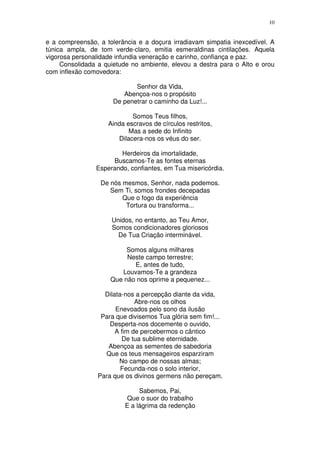 10


e a compreensão, a tolerância e a doçura irradiavam simpatia inexcedível. A
túnica ampla, de tom verde-claro, emitia esmeraldinas cintilações. Aquela
vigorosa personalidade infundia veneração e carinho, confiança e paz.
     Consolidada a quietude no ambiente, elevou a destra para o Alto e orou
com inflexão comovedora:

                             Senhor da Vida,
                         Abençoa-nos o propósito
                      De penetrar o caminho da Luz!...

                            Somos Teus filhos,
                    Ainda escravos de círculos restritos,
                           Mas a sede do Infinito
                       Dilacera-nos os véus do ser.

                        Herdeiros da imortalidade,
                     Buscamos-Te as fontes eternas
                Esperando, confiantes, em Tua misericórdia.

                 De nós mesmos, Senhor, nada podemos.
                    Sem Ti, somos frondes decepadas
                        Que o fogo da experiência
                         Tortura ou transforma...

                     Unidos, no entanto, ao Teu Amor,
                     Somos condicionadores gloriosos
                       De Tua Criação interminável.

                          Somos alguns milhares
                          Neste campo terrestre;
                            E, antes de tudo,
                        Louvamos-Te a grandeza
                     Que não nos oprime a pequenez...

                   Dilata-nos a percepção diante da vida,
                              Abre-nos os olhos
                       Enevoados pelo sono da ilusão
                  Para que divisemos Tua glória sem fim!...
                     Desperta-nos docemente o ouvido,
                       A fim de percebermos o cântico
                         De tua sublime eternidade.
                    Abençoa as sementes de sabedoria
                   Que os teus mensageiros esparziram
                        No campo de nossas almas;
                         Fecunda-nos o solo interior,
                 Para que os divinos germens não pereçam.

                               Sabemos, Pai,
                          Que o suor do trabalho
                          E a lágrima da redenção
 