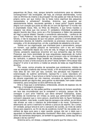 100


pequeninos de Deus, mas, porque tamanho exclusivismo para os rebentos
consangüíneos? não enxergaste, até hoje, as crianças abandonadas, nunca
viste os filhinhos da miséria e da privação? Se não podes ser mãe de flores da
própria carne, por que motivo não te fazes tutora espiritual dos pequenos
necessitados e sofredores? Acreditas, Antonina, que possamos ser
absolutamente felizes, escutando gemidos à nossa porta? haverá perfeita
alegria num coração que pulsa ao lado de um coro de lágrimas? O mundo não
é propriedade nossa. Nós, os filhos do Altíssimo, é que fomos trazidos a
cooperar nas obras que nos cercam. É verdadeira infelicidade acreditar-se
alguém favorito dos Céus, como se o Pai Compassivo e Sábio não passasse
de frágil e parcial ditador! Sacode a consciência adormecida... Lembra-te de
que o Todo Poderoso não se adstringe ao nosso particularismo de criaturas
falíveis, e não te esqueças de que nos pesam, perante a universalidade dele,
inalienáveis deveres de trabalho, exercitando os preciosos recursos que nos
concedeu, a fim de alcançarmos, um dia, a perfeição da sabedoria e do amor.
     “Sofres em tua organização, que orientaste para o personalismo, porque
um homem, cujo padrão psíquico se harmonizou com o teu em muitos
aspectos, modificando depois seu rumo de vida, te relegou ao esquecimento.
Choras, porqüanto esperavas encontrar em sua companhia algo da Divina
Presença, que traria serenidade às tuas angustiosas esperanças de mulher
delicada e sensível... As inquietações do sexo tomaram vulto na intimidade do
teu santuário, e padeces longo assédio de tribulações. Mas... dar-se-á que
presumas no sexo a fonte exclusiva do amor? Serás também vítima desse fatal
engano? O amor é sol divino a irradiar-se através de todas as magnificências
da alma.
     “Por vezes, somos privados de sensaçôes que ansiáraznos, inibidos de
usar as energias criadoras das formas físicas, a fim de buscarmos patrimônios
mais altos do ser; nem por isso, contudo, tais percalços nos impedem a
exteriorização do sublime sentimento; represar-lhe o curso redundaria em
extinguir o Universo, O que tortura a mente humana em tais ocasiões é o clima
do cárcere organizado por nós mesmos; amurados no egoísmo feroz, não
sabemos perder por alguns dias, para ganhar na eternidade, nem ceder valores
transitários, para conquistar os dons definitivos da vida”.
     Ante a moça que o contemplava, embevecida, através de espesso véu de
lágrimas, o mensageiro prosseguiu:
     — Efetivamente, se não podes partilhar a experiência do homem escolhido,
em face das circunstâncias que te compelem à renúncia, porque não lhe
consagrar o puro amor fraternal, que eleva sempre? Estaríamos, acaso,
impedidos de transformar em irmãos os seres que admiramoS? Não deves
outrossim esquecer que o noivo perjuro, atualmente belo na figura fisiológica,
vestirá também, mais tarde, o puido traje do cansaço e da velhice, se em breve
não afívelar ao rosto a máscara da enfermidade e da morte. Conhecerá o
desencanto da carne e estimará no silêncio a procura do espírito. Se o amas,
em verdade, porque torturá-lo com o sarcasmo do suicídio, ao invés de cobrar
forças para esperá-lo, ao fim do dia da existência mortal? Se não podes ser o
cântaro de água pura para o viajor querido, porque não ser o oásis que o
aguardará no deserto das desilusões inevitáveis? Além disto, como chegaste a
sentir tão clamoroso desamparo, se também te aguardamos, ávidos aqui de tua
afeição e de teu carinho?
      Antonina sorriu, em êxtase, a despeitO do pranto que lhe rolava a flux.
 
