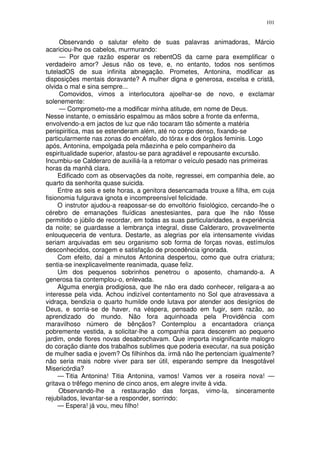 101


      Observando o salutar efeito de suas palavras animadoras, Márcio
acariciou-lhe os cabelos, murmurando:
      — Por que razão esperar os rebentOS da carne para exemplificar o
verdadeiro amor? Jesus não os teve, e, no entanto, todos nos sentimos
tuteladOS de sua infinita abnegação. Prometes, Antonina, modificar as
disposições mentais doravante? A mulher digna e generosa, excelsa e cristã,
olvida o mal e sina sempre...
      Comovidos, vimos a interlocutora ajoelhar-se de novo, e exclamar
solenemente:
      — Comprometo-me a modificar minha atitude, em nome de Deus.
Nesse instante, o emissário espalmou as mãos sobre a fronte da enferma,
envolvendo-a em jactos de luz que não tocaram tão sômente a matéria
perispiritica, mas se estenderam além, até no corpo denso, fixando-se
particularmente nas zonas do encéfalo, do tórax e dos órgãos feminis. Logo
após, Antonina, empolgada pela mãezinha e pelo companheiro da
espiritualidade superior, afastou-se para agradável e repousante excursão.
Incumbiu-se Calderaro de auxiliá-la a retomar o veículo pesado nas primeiras
horas da manhã clara.
     Edificado com as observações da noite, regressei, em companhia dele, ao
quarto da senhorita quase suicida.
     Entre as seis e sete horas, a genitora desencamada trouxe a filha, em cuja
fisionomia fulgurava ignota e incompreensível felicidade.
     O instrutor ajudou-a reapossar-se do envoltório fisiológico, cercando-lhe o
cérebro de emanações fluídicas anestesiantes, para que lhe não fôsse
permitido o júbilo de recordar, em todas as suas particularidades, a experiência
da noite; se guardasse a lembrança integral, disse Calderaro, provavelmente
enlouqueceria de ventura. Destarte, as alegrias por ela intensamente vividas
seriam arquivadas em seu organismo sob forma de forças novas, estímulos
desconhecidos, coragem e satisfação de procedência ignorada.
     Com efeito, daí a minutos Antonina despertou, como que outra criatura;
sentia-se inexplicavelmente reanimada, quase feliz.
     Um dos pequenos sobrinhos penetrou o aposento, chamando-a. A
generosa tia contemplou-o, enlevada.
     Alguma energia prodigiosa, que lhe não era dado conhecer, religara-a ao
interesse pela vida. Achou indizível contentamento no Sol que atravessava a
vidraça, bendizia o quarto humilde onde lutava por atender aos desígnios de
Deus, e sorria-se de haver, na véspera, pensado em fugir, sem razão, ao
aprendizado do mundo. Não fora aquinhoada pela Providência com
maravilhoso número de bênçãos? Contemplou a encantadora criança
pobremente vestida, a solicitar-lhe a companhia para descerem ao pequeno
jardim, onde flores novas desabrochavam. Que importa insignificante malogro
do coração diante dos trabalhos sublimes que poderia executar, na sua posição
de mulher sadia e jovem? Os filhinhos da. irmã não lhe pertenciam igualmente?
não seria mais nobre viver para ser útil, esperando sempre da Inesgotável
Misericórdia?
     — Titia Antonina! Titia Antonina, vamos! Vamos ver a roseira nova! —
gritava o trêfego menino de cinco anos, em alegre invite à vida.
     Observando-lhe a restauração das forças, vimo-la, sinceramente
rejubilados, levantar-se a responder, sorrindo:
     — Espera! já vou, meu filho!
 