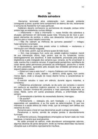 102



                                  14
                           Medida salvadora
      Havíamos terminado ativa colaboração, num elevado ambiente
consagrado à prece, quando certo companheiro se abeirou de nós, reclamando
o concurso do Assistente num caso particular.
     Calderaro decerto conheceria os pormenores da situação, porque entre
ambos logo se estabeleceu curioso diálogo.
      — Infelizmente — dizia o informante —, nosso Antídio não sobreleva a
situação; permanece em derrocada quase total. Vinculou-se de novo a peri-
gosos elementos da sombra, e voltou aos desacertos noturnos, com grave
prejuízo para o nosso trabalho socorrista.
      — Não lhe valeram as melhoras da quinzena passada? — indagou
fraternalmente o orientador.
     — Aproveitou-as para mais presto volver à irreflexão — esclareceu o
interlocutor com inflexão magoada.
     — É de notar, porém, que se achava quase de todo louco.
     — Sim, mas conseguiu fruir, outra vez, estado orgânico invejável, mercê
de sua intervenção última; logo, porém, que se viu fortalecido, tornou
desbragadamente aos alcoólicos. A sede escaldante, provocada pela própria
displicência e pela instigação dos vampiros que, vorazes, se lhe enxameiam à
roda, everteu-lhe o sistema nervoso. A organização perispirítica, semillberta do
corpo denso pelos perniciosos processos da embriaguez, povoa-lhe a mente
de atros pesadelos, agravados pela atuação das entidades perversas que à
seguem passo a passo.
     — Estará em casa a esta hora? — inquiriu Calderaro com interesse.
     — Não — disse o outro, abatido —, deixei-o, ainda agora, num centro
menos digno, onde a situação do nosso doente tornou a características la-
mentáveis.
     O instrutor estudou o caso em silêncio, durante alguns instantes, e
considerou:
     — Poderemos providenciar; contudo, se da outra vez consistiu o socorro
em restitui-lo ao equilíbrio orgânico possível, no momento há que agir em
contrário. Convém ministrar-lhe provisória e mais acentuada desarmonia ao
corpo. Neste, como em outros processos difíceis, a enfermidade retifica
sempre.
     E, contemplando o benfeitor do necessitado distante, interrogou:
     — De acordo?
     — Perfeitamente — redargüiu ele, sem hesitação —; o meu amigo é
especialista em assistência, e eu lhe acato as determinações. O que nos
interessa é a saúde efetiva do infeliz irmão, que se entregou sem defesa aos
reclamos do vicio.
     Rumamos para o local em que deveríamos acudir o amigo extraviado.
     Penetramos o recinto, servido de amplas janelas e abundantemente
iluminado.
     O ambiente sufocava. Desagradáveis emanações se faziam cada vez mais
espessas, à maneira que avançávamos.
     No salão principal do edifício, onde abundavam extravagantes adornos,
algumas dezenas de pares dançavam, tendo as mentes absorvidas nas baixas
vibrações que a atmosfera vigorosamente insuflava.
 