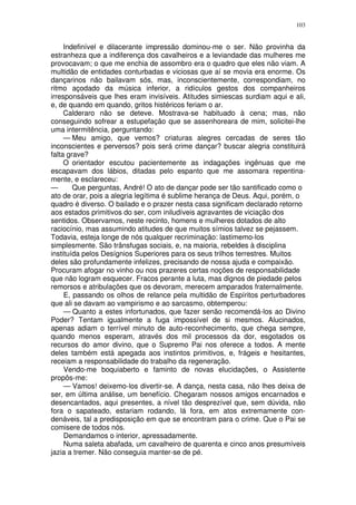 103


     Indefinível e dilacerante impressão dominou-me o ser. Não provinha da
estranheza que a indiferença dos cavalheiros e a leviandade das mulheres me
provocavam; o que me enchia de assombro era o quadro que eles não viam. A
multidão de entidades conturbadas e viciosas que aí se movia era enorme. Os
dançarinos não bailavam sós, mas, inconscientemente, correspondiam, no
ritmo açodado da música inferior, a ridículos gestos dos companheiros
irresponsáveis que lhes eram invisíveis. Atitudes simiescas surdiam aqui e ali,
e, de quando em quando, gritos histéricos feriam o ar.
     Calderaro não se deteve. Mostrava-se habituado à cena; mas, não
conseguindo sofrear a estupefação que se assenhoreara de mim, solicitei-lhe
uma intermitência, perguntando:
     — Meu amigo, que vemos? criaturas alegres cercadas de seres tão
inconscientes e perversos? pois será crime dançar? buscar alegria constituirá
falta grave?
     O orientador escutou pacientemente as indagações ingênuas que me
escapavam dos lábios, ditadas pelo espanto que me assomara repentina-
mente, e esclareceu:
—       Que perguntas, André! O ato de dançar pode ser tão santificado como o
ato de orar, pois a alegria legítima é sublime herança de Deus. Aqui, porém, o
quadro é diverso. O bailado e o prazer nesta casa significam declarado retorno
aos estados primitivos do ser, com iniludíveis agravantes de viciação dos
sentidos. Observamos, neste recinto, homens e mulheres dotados de alto
raciocínio, mas assumindo atitudes de que muitos símios talvez se pejassem.
Todavia, esteja longe de nós qualquer recriminação: lastimemo-los
simplesmente. São trânsfugas sociais, e, na maioria, rebeldes à disciplina
instituída pelos Desígnios Superiores para os seus trilhos terrestres. Muitos
deles são profundamente infelizes, precisando de nossa ajuda e compaixão.
Procuram afogar no vinho ou nos prazeres certas noções de responsabilidade
que não logram esquecer. Fracos perante a luta, mas dignos de piedade pelos
remorsos e atribulações que os devoram, merecem amparados fraternalmente.
     E, passando os olhos de relance pela multidão de Espíritos perturbadores
que ali se davam ao vampirismo e ao sarcasmo, obtemperou:
     — Quanto a estes infortunados, que fazer senão recomendá-los ao Divino
Poder? Tentam igualmente a fuga impossível de si mesmos. Alucinados,
apenas adiam o terrível minuto de auto-reconhecimento, que chega sempre,
quando menos esperam, através dos mil processos da dor, esgotados os
recursos do amor divino, que o Supremo Pai nos oferece a todos. A mente
deles também está apegada aos instintos primitivos, e, frágeis e hesitantes,
receiam a responsabilidade do trabalho da regeneração.
     Vendo-me boquiaberto e faminto de novas elucidações, o Assistente
propôs-me:
     — Vamos! deixemo-los divertir-se. A dança, nesta casa, não lhes deixa de
ser, em última análise, um benefício. Chegaram nossos amigos encarnados e
desencantados, aqui presentes, a nível tão desprezível que, sem dúvida, não
fora o sapateado, estariam rodando, lá fora, em atos extremamente con-
denáveis, tal a predisposição em que se encontram para o crime. Que o Pai se
comisere de todos nós.
     Demandamos o interior, apressadamente.
     Numa saleta abafada, um cavalheiro de quarenta e cinco anos presumíveis
jazia a tremer. Não conseguia manter-se de pé.
 