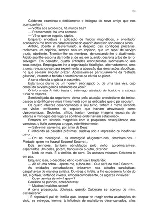 104


    Calderaro examinou-o detidamente e indagou do novo amigo que nos
acompanhava:
    — Voltou aos alcoólicos, há muitos dias?
    — Precisamente, há uma semana.
    — Vê-se que se esgotou rápido.
    Enquanto encetava a aplicação de fluidos magnéticos, o orientador
aconselhou-me notar os característicos do quadro dantesco sob nossos olhos.
    Antídio, doente e desventurado, a despeito das condições precárias,
reclamava um copinho, sempre nais um copinho, que um rapaz de serviço
trazia, obediente. Tremiam-lhe os membros, denunciando-lhe o abatimento.
Álgido suor lhe escorria da fronte e, de vez em quando, desferia gritos de terror
selvagem. Em derredor, quatro entidades embrutecidas submetiam-no aos
seus desejos. Empolgavam-lhe a organização fisiológica, alternadamente, uma
a uma, revezando-se para experimentar a absorção das emanações alcoólicas,
no que sentiam singular prazer. Apossavam-se particularmente da “estrada
gástrica”, inalando a bebida a volatilizar-se da cárdia ao piloro.
    A cena infundia angústia e assombro.
    Estaríamos diante de um homem embriagado ou de uma taça viva, cujo
conteúdo sorviam gênios satânicos do vicio?
    O infortunado Antídio trazia o estômago atestado de liquido e a cabeça
turva de vapores.
    Semidesligado do organismo denso pela atuação anestesiante do tóxico,
passou a identificar-se mais intimamente com as entidades que o per seguiam.
    Os quatro infelizes desencarnados, a seu turno, tinham a mente invadida
por visões terrificantes do sepulcro que haviam atravessado como
dipsomanlacos. Sedentos, aflitos, traziam consigo imagens espectrais de
víboras e morcegos dos lugares sombrios onde haviam estacionado.
    Entrando em sintonia magnética com o psiquismo desequilibrado dos
vampiros, o ébrio começou a rogar, estentôreamente:
    — Salve-me! salve-me, por amor de Deus!
    E indicando as paredes próximas, bradava sob a impressão de indefinível
pavor:
    — Oh! os morcegos!... os morcegos! afugentem-nos, detenham-nos...!
Piedade! quem me livrará! Socorro! Socorro!...
    Dois senhores, também obnubilados pelo vinho, aproximaram-se,
espantados. Um deles, porém, tranquilizou o outro, dizendo:
    — Nada de mais. É o Antídio, de novo. Os acessos voltaram. Deixemo-lo
em paz.
    Enquanto isso, o desditoso ébrio continuava bradando:
    — Ai! ai! uma cobra... aperta-me, sufoca-me... Que será de mim? Socorro!
    As entidades perturbadoras timbravam nas atitudes sarcásticas;
gargalhavam de maneira sinistra. Ouvia-as o infeliz, a lhe ecoarem no fundo do
ser, e gritava, tentando investir, embora cambaleante, os algozes invisíveis:
    — Quem zomba de mim? quem?
    Cerrando os punhos, acrescentava:
    — Malditos! malditos sejam!
    A cena prosseguia, dolorosa, quando Calderaro se acercou de mim,
esclarecendo:
    - É deplorável pai de família que, incapaz de reagir contra as atrações do
vício, se entregou, inerme, à influência de malfeitores desencarnados, afins
 