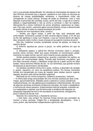105


com a sua posição desequilibrada. Em atenção às intercessões da esposa e de
dois filhinhos amoráveis que o seguem, assistimo-lo com todos os recursos ao
alcance de nossas possibilidades; entretanto, o imprevidente irmão não
corresponde ao nosso esforço. Emerge de todas as tentativas, mais e mais
disposto à perversão dos sentidos; busca, acima de tudo, a fuga de si mesmo;
detesta a responsabilidade e não se anima a conhecer o valor do trabalho.
Atenuando-lhe a ânsia irrefreável de sorver alcoólicos, esperamos se reedu-
que. Para isso, porém, usaremos agora recurso drástico, já que o desventurado
se revela infenso a todos os nossos processos de auxilio.
    Fixando em mim expressivo olhar, concluiu:
    — Antídio, por algum tempo, a partir de hoje, será amparado pela
enfermidade. Conhecerá a prisão no leito, durante alguns meses, a fim de que
se lhe não apodreça o corpo num hospício, o que se iniciaria dentro de alguns
dias, lançando nobre mulher e duas crianças em pungente incerteza do porvir.
    Dito isto, Calderaro encetou complicado serviço de passes, ao longo da
espinha dorsal.
    O enfermo aquietou-se, pouco a pouco, na velha poltrona em que se
mantinha.
    O Assistente passou a aplicar-lhe eflúvios luminosos sobre o coração,
durante vários minutos. Notei que essas emissões se concentravam grada-
tivamente no órgão central, que em certo instante acusou parada súbita.
    Antídio parecia prestes a desencarnar, quando o orientador lhe restituiu as
energias, em movimentação rápida. Premido pelo fenômeno circulatório, que
lhe valeu tremendo choque, o desditoso amigo pôs-se a pedir auxílio em altos
brados. Havia tamanha inflexão de dor, na voz lamentosa, que grande número
de pessoas se aproximaram, penalizadas.
    Um piedoso cavalheiro tomou-lhe o pulso, verificou a desordem do coração
e, presto, requisitou um carro da assistência pública. Em breves momentos
Antídio era transportado em maca de hospital, para receber socorro urgente,
seguido, de perto, pelo solícito benfeitor espiritual.
    Retirando-se em minha companhia, Calderaro acrescentou, tristonho:
— O infortunado amigo será portador de uma nevrose cardíaca por dois a três
meses, aproximadamente. Debalde usará a valeriana e outras substâncias
medicamentosas, em vão apelará para anestésicos e desintoxicantes. No curso
de algumas semanas conhecerá intraduzível mal-estar, de modo a restabelecer
a harmonia do cosmo psíquico. Experimentará Indizível angústia, submeter-se-
á a medicações e regimes, que lhe diminuirào a tendência de esquecer as
obrigações sagradas da hora e lhe acordarão os sentimentos, devagarinho,
para a nobreza do ato de viver.
    Notando-me a estranheza, o Assistente concluiu:
    — Que fazer, meu amigo? As mesmas Forças Divinas que concedem ao
homem a brisa cariciosa, infligem-lhe a tempestade devastadora... Uma e
outra, porém, são elementos indispensáveis à glória da vida.
 