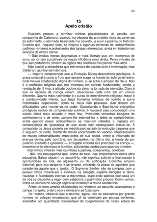 106



                                   15
                              Apelo cristão
      Estavam prestes a terminar minhas possibilidades de estudo, em
companhia de Calderaro, quando, na véspera da prometida visita às cavernas
do sofrimento, o estimado Assistente me convidou a ouvir a palavra do Instrutor
Eusébio que, naquela noite, se dirigiria a algumas centenas de companheiros
católicos-romanos e protestantes das Igrejas reformadas, ainda em trânsito nos
serviços da esfera carnal.
      — São irmãos menos dogmáticos e mais liberais que, em momentos de
sono, se tornam suscetíveis de nossa influência mais direta. Pelas virtudes de
que são portadores, tornam-se dignos das diretrizes dos planos mais altos.
      Não ocultei a estranheza que me tomara de assalto ante a informação, mas
Calderaro ajuntou sem demora:
      — Importa compreender que a Proteção Divina desconhece privilégios. A
graça celestial é como o fruto que sempre surge na fronde do esforço terrestre:
onde houver colaboração digna do homem, aí se acha o amparo de Deus. Não
é a confissão religiosa que nos interessa em sentido fundamental, senão a
revelação de fé viva, a atitude positiva da alma na jornada de elevação. Claro é
que as escolas da crença variam, situando-se cada uma em um círculo
diferente. Quanto mais rudimentar é o curso de entendimento religioso, maior é
a combatividade inferior, que traça fronteiras infelizes de opinião e acirra
hostilidades deploráveis, como se Deus não passasse dum ditador em
dificuldades para manter-se no poder. Constituindo o Espiritismo evangélico
prodigioso núcleo de compreensão sublime, é razoável seja considerado uma
escola cristã mais elevada e mais rica. Possuindo tamanhas bênçãos de
conhecimento e de amor, cumpre-lhe estendê-las a todos os companheiros,
ainda quando esses companheiros se mostrem rebeldes e ingratos em
consequência da ignorância de que ainda não conseguiram afastar-se. A
compaixão de Jesus poderia ser medida pelo estado de evolução daqueles que
o seguiam de perto. Diante da mente encarcerada no vaidoso intelectualismo
de muitas personalidades importantes de sua época, vemo-lo inflamado de
energia divina; pelo contrário, em Jerusalém, no último dia, à frente do po-
pulacho exaltado e ignorante — arraigado embora aos princípios da crença —,
encontramo-lo silencioso e humilde, solicitando perdão para quantos o feriam.
     Imprimindo inflexão mais carinhosa à palavra, acrescentou, bondoso:
     - Não nos esqueçamos que, acima de tudo, nos empenhamos numa obra
educativa. Salvar alguém, ou socorrê-lo, não significa subtrair o interessado à
oportunidade de luta, de alçamento ou de edificação. Constitui amparo
fraternal, para que desperte e se levante, entrando na posse do equilíbrio que
caracteriza aquele que o ajudou. O Supremo Senhor não se compras com o
possuir filhos miseráveis e infelizes na Criação; espalha bênçãos e dona,
riquezas e facilidades eternas a mancheias, esperando apenas que cada um
de nós se disponha a reger com sabedoria o patrimônio próprio. Como vemos,
todos os setores do serviço espiritual reclamam a divina assistência.
      Antes de mais amplas elucidações no referente ao assunto, alcançamos o
campo tranquilo, onde o nobre emissário se fazia ouvir.
      De relance, observei que a reunião, agora, não se assinalava por grande
número de colegas encarnados, que ali se contavam por poucas centenas,
assistidos por quantidade considerável de cooperadores da nossa esfera de
 