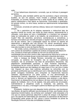 107


ação.
      O luar balsamizava docemente o arvoredo, que se inclinava à passagem
do favônio.
      Imponente, pela claridade sublime que lhe aureolava a figura veneranda,
Eusébio, ao que me pareceu, havia iniciado a preleção desde muito.
Extasiados, os ouvintes registravam-lhe o verbo tocado de luz celestial, com
pasmo indisfarçável a lhes alterar as fisionomias. Confundidos e ajoelhados,
em grande número, na relva fresca, sentiam-se repentinamente transportados
ao paraíso...
      O Instrutor, envolvido em safirinos reflexos, falava com irresistível poder de
atração:
      — “Se o patrimônio da fé religiosa representa o indiscutível fator de
equilíbrio mental do mundo, que fazeis de vosso tesouro, esquecendo-lhe a
utilização, numa época em que a instabilidade e a incerteza vos ameaçam
todas as instituições de ordem e de trabalho, de entendimento e de cons-
trução? Não vos assombra, porventura, acordando-vos a consciência, a
borrasca renovadora que refunde princípios e nações? Supondes possível uma
era de paz exterior, sem a preparação interior do homem no espírito de
observância e aplicação das Leis Divinas? Por admitir semelhante contra-
senso, a máquina, filha de vossa inteligência, vos anula as possibilidades de
mais alta incursão no reino do Espírito Eterno.
       Ser cristão, outrora, simbolizava a escolha da experiência mais nobre,
com o dever de exemplificar o padrão de conduta consagrado pelo Mestre Di-
vino. Constituía ininterrupto combate ao mal com as armas do bem,
manifestação ativa do amor contra o ódio, segurança de vitória da luz contra as
sombras, triunfo inconteste da paz construtiva sobre a discórdia derruidora.
     (Ante o moloque do Estado Romano, convertido em imperialismo e
corrupção, os sectários do Evangelho não se expunham a polêmicas
mordazes, não se enredavam nas teias do personalismo dissolvente, não
dilapidavam possibilidades preciosas, a erigir fronteiras dogmáticas...
Entreamavam-se em nome do Senhor, e ofereciam a própria vida, em penhor
de gratidão Aquele que não trepidava em seguir para a Cruz, por amor a todos
nós. Erguiam os seus mais sublimes santuários na comunhão com os
princípios santificantes que os identificavam com o Salvador do Mundo. Sabiam
perder vantagens transitórias, para conquistar os Imperecívels tesouros
celestiais. Sacrificavam-se uns pelos outros, na viva demonstração do
devotamento fraternal. Repartiam os sofrimentos e multiplicavam os júbilos
entre si. Morriam em testemunhos angustiosos, para alcançar a vida eterna.
Guerreavam os desequilíbrios de sua época e de seus contemporâneos, não a
golpes de maldição, nem a fio de espada, mas pela prática da renunciação,
submetendo-se a disciplinas cruéis e revelando, nas palavras, nos
pensamentos e nos atos, a mensagem sublime do Mestre que lhes renovara os
corações.
     (Entretanto, herdeiros que sois daqueles heróis anônimos, que transitaram
nas aflições, de espírito edificado nas promessas do Cristo, que fizestes vós da
esperança transformadora, da confiança sem vacilação? onde colocastes a fé
viva que os vossos patriarcas adquiriram a preço de sangue e de lágrimas?
que é do espírito de fraternidade que assinalava os aprendizes da Boa-Nova?
Enriquecidos pelas graças do Céu, pouco a pouco olvidastes as portas da
Revelação Divina em troca das comodidades humanas.
 
