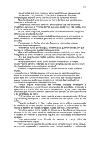 108


    «Construistes, entre vós mesmos, barreiras dificilmente transponíveis.
     “Intoxica-vos o dogmatismo, corrompe-vos a secessão. Estreitas
interpretações do plano divino vos obscurecem os horizontes mentais.
     Abris hostilidade franca, em nome do Reino de Deus que significa amor
universal e união eterna.
     “Conspurcais a fonte das bênçãos, amaldiçoando-vos uns aos outros,
invocando, para isso, o Príncipe da Paz, que, para ajudar-nos, não hesitou ante
a própria morte afrontosa.
     «A que delírio chegastes, estabelecendo rnútua concorrência à imaginária
obtenção de privilégios divinos?
     «Antigamente, os companheiros do Cristo disputavam a oportunidade de
servir; no entanto, na atualidade, procurais as mínimas ocasiões de serdes
servidos.
     (Reverenciais do Senhor a Luz dos Séculos, e mantendes-vos nas
sombras do nefando egoísmo.
     «Proclamais nEle a glória da paz, e incentivais a guerra fratricida, em que
homens e instituições se trucidam reciprocamente.
     «Recorreis ao Divino Mestre, centralizando em sua infinita bondade a fonte
inesgotável do amor; entretanto, cultivais a desarmonia no recôndito do ser.
     «Por que estranhas convicções supondes conquistar o paraíso, à força de
afirmativas labiais?
     «Esquecestes que o verbo, divino em seus fundamentos, é sempre
criador? como admitir a redenção ao preço de simples palavras a que nenhum
significado objetivo emprestais pelas atitudes?
     «Todavia, é imperioso reconhecer o caráter sublime de vossa tarefa no
mundo.
«Jesus fundou a Religião do Amor Universal, que os sacerdotes políticos
dividiram em várias escolas orientadas pelo sectarismo injustificável. Mau
grado esse erro lastimável dos homens, a essência dos vossos princípios é
aquela mesma que sustentou a coragem e a nobreza dos trabalhadores
sacrificados nos primeiros dias do Cristianismo.
     “Porque alguns missionários das verdades religiosas olvidassem a
Paternidade Divina e se permitissem desmandos da autoridade, preferindo a
opressão e a tirania, não sois menos responsáveis, agora, pelos sagrados
depósitos que Jesus nos confiou, destinados aos serviços de elevação humana
e de santificação da Terra.
     “O Evangelho, em suas bases, guarda a beleza do primeiro dia. Sofisma
algum conseguiu empanar o brilho de “amai-vos uns aos outros, como eu vos
amei”...
     “Perante os desafios do Céu, credes, acaso, servir a Deus, encarcerando
os serviços da fé nos templos suntuosos? a pompa do culto exterior só faz
realçar o desatino de vossas perigosas ilusões acerca da vida espiritual.
     “Infrutífera seria a divina missão do Mestre, se a Boa-Nova permanecesse
circunscrita às trincheiras sectárias, onde presunçosamente vos refugiais, com
o objetivo de inflamar a execranda fogueira das hostilidades simuladamente
cordiais.
     “Não encontrastes outra fórmula de externar a crença, além da
concorrência menos digna?
     “Em vão ergueis castelos de opinião para o verbalismo sem obras, porque,
se a morte surpreende o materialista revel, descortinando-lhe o realismo da
 
