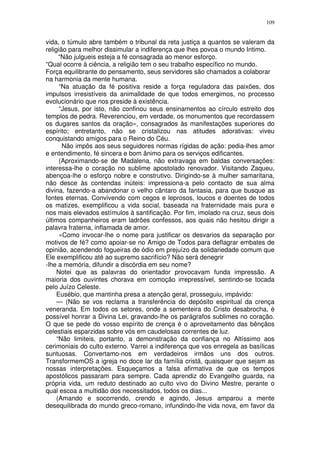 109


vida, o túmulo abre também o tribunal da reta justiça a quantos se valeram da
religião para melhor dissimular a indiferença que lhes povoa o mundo Intimo.
      “Não julgueis esteja a fé consagrada ao menor esforço.
“Qual ocorre à ciência, a religião tem o seu trabalho específico no mundo.
Força equilibrante do pensamento, seus servidores são chamados a colaborar
na harmonia da mente humana.
      “Na atuação da fé positiva reside a força reguladora das paixões, dos
impulsos irresistíveis da animalldade de que todos emergimos, no processo
evolucionário que nos preside à existência.
      “Jesus, por isto, não confinou seus ensinamentos ao círculo estreito dos
templos de pedra. Reverenciou, em verdade, os monumentos que recordassem
os dugares santos da oração», consagrados às manifestações superiores do
espírito; entretanto, não se cristalizou nas atitudes adorativas: viveu
conquistando amigos para o Reino do Céu.
       Não impôs aos seus seguidores normas rígidas de ação: pedia-lhes amor
e entendimento, fé sincera e bom ânimo para os serviços edificantes.
      (Aproximando-se de Madalena, não extravaga em baldas conversações:
interessa-lhe o coração no sublime apostolado renovador. Visitando Zaqueu,
abençoa-lhe o esforço nobre e construtivo. Dirigindo-se à mulher samaritana,
não desce às contendas inúteis: impressiona-a pelo contacto de sua alma
divina, fazendo-a abandonar o velho cântaro da fantasia, para que busque as
fontes eternas. Convivendo com cegos e leprosos, loucos e doentes de todos
os matizes, exemplificou a vida social, baseada na fraternidade mais pura e
nos mais elevados estímulos à santificação. Por fim, imolado na cruz, seus dois
últimos companheiros eram ladrões confessos, aos quais não hesitou dirigir a
palavra fraterna, inflamada de amor.
      «Como invocar-lhe o nome para justificar os desvarios da separação por
motivos de fé? como apoiar-se no Amigo de Todos para deflagrar embates de
opinião, acendendo fogueiras de ódio em prejuízo da solidariedade comum que
Ele exemplificou até ao supremo sacrifício? Não será denegrir
-lhe a memória, difundir a discórdia em seu nome?
     Notei que as palavras do orientador provocavam funda impressão. A
maioria dos ouvintes chorava em comoção irrepressível, sentindo-se tocada
pelo Juízo Celeste.
     Eusébio, que mantinha presa a atenção geral, prosseguiu, impávido:
     — (Não se vos reclama a transferência do depósito espiritual da crença
veneranda. Em todos os setores, onde a sementeira do Cristo desabrocha, é
possível honrar a Divina Lei, gravando-lhe os parágrafos sublimes no coração.
O que se pede do vosso espírito de crença é o aproveitamento das bênçãos
celestiais esparzidas sobre vós em caudelosas correntes de luz.
     “Não limiteis, portanto, a demonstração da confiança no Altíssimo aos
cerimoniais do culto externo. Varrei a indiferença que vos enregela as basílicas
suntuosas. Convertamo-nos em verdadeiros irmãos uns dos outros.
TransformemOS a igreja no doce lar da família cristã, quaisquer que sejam as
nossas interpretações. Esqueçamos a falsa afirmativa de que os tempos
apostólicos passaram para sempre. Cada aprendiz do Evangelho guarda, na
própria vida, um reduto destinado ao culto vivo do Divino Mestre, perante o
qual escoa a multidão dos necessitados, todos os dias...
     (Amando e socorrendo, crendo e agindo, Jesus amparou a mente
desequilibrada do mundo greco-romano, infundindo-lhe vida nova, em favor da
 